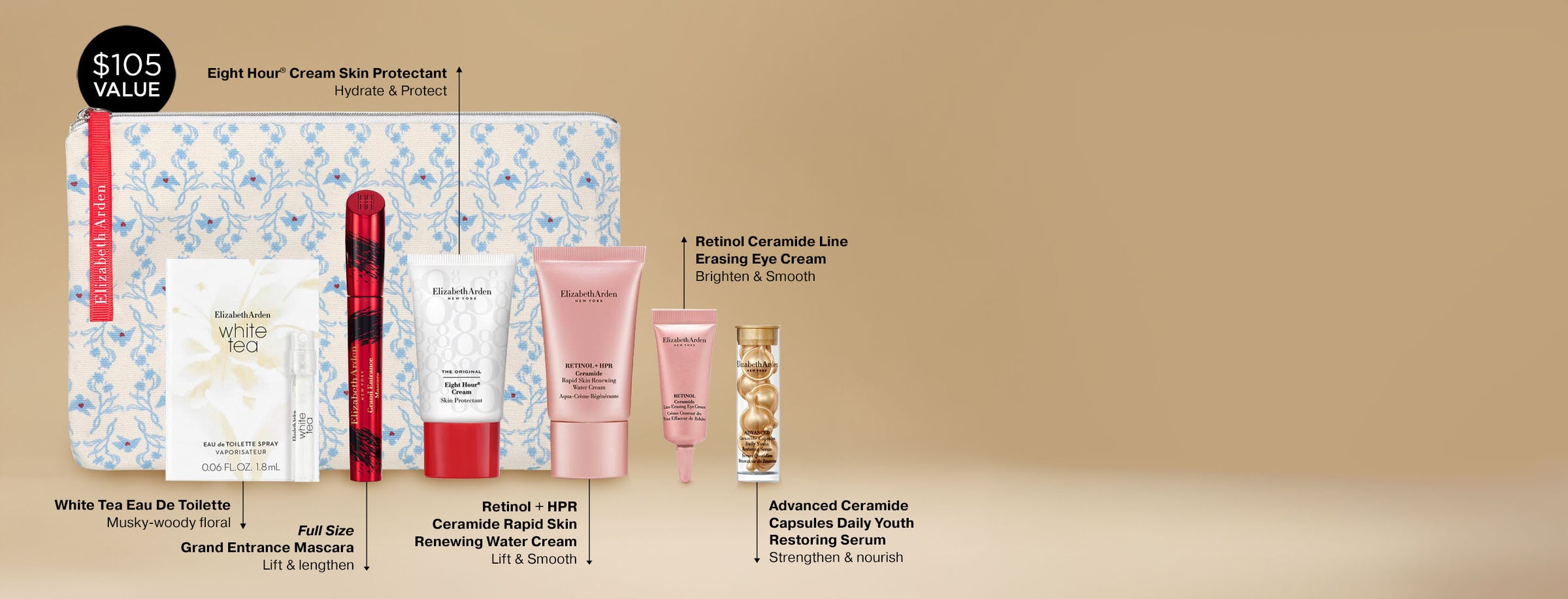 Free 7-piece gift set on a gold background. It features White Tea Eau De Toilette — Musky-woody floral, Full Size
Grand Entrance Mascara — Lift & lengthen, Eight Hour® Cream Skin — Protectant Hydrate & Protect, Retinol + HPR Ceramide Rapid Skin Renewing Water Cream — Lift & Smooth, Retinol Ceramide Line Erasing Eye Cream — Brighten & Smooth, Advanced Ceramide Capsules Daily Youth Restoring Serum — Strengthen & nourish and a Blue floral canvas beauty bag
