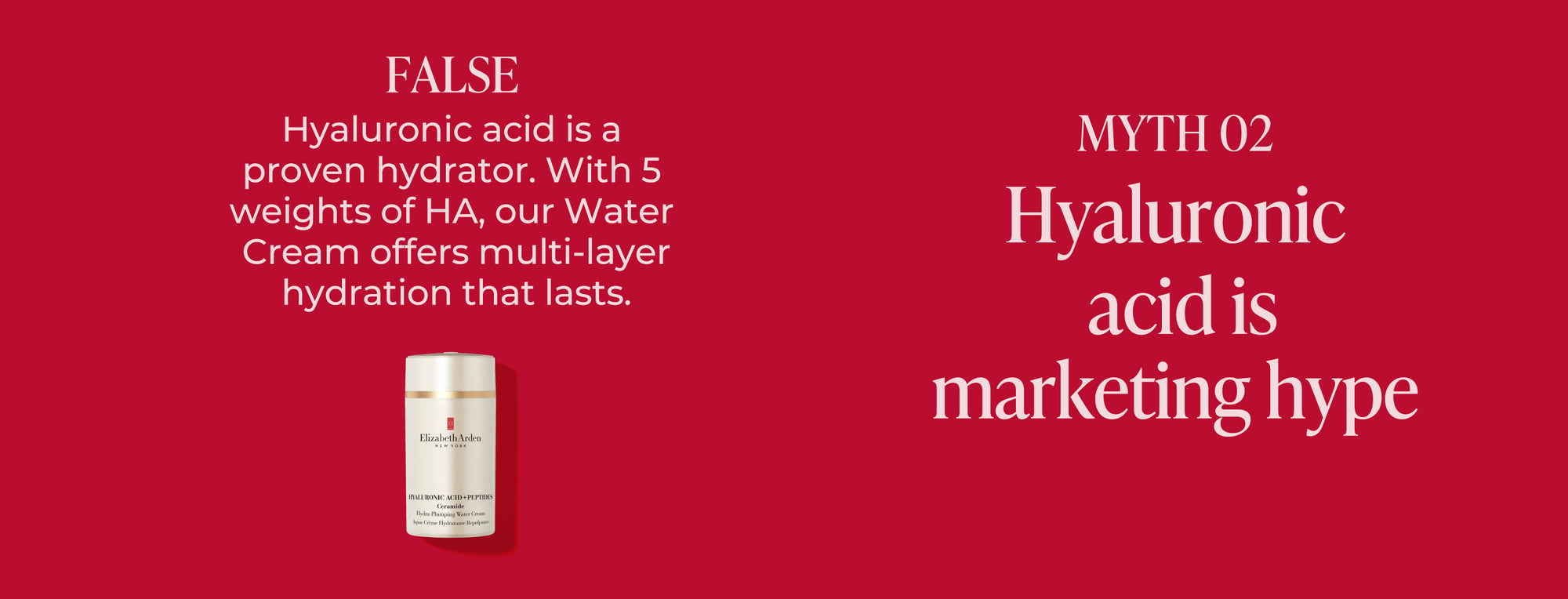 Red background with text debunking an Hyaluronic Acid skincare myth. "Myth 2 Hyaluronic acid is marketing hype" The answer is "False, Hyaluronic acid is a proven hydrator. With 5 weights of HA, our water cream offers multi-layer hydration that lasts." Featured with the likeness of the Hyaluronic Acid + Peptides Water Cream.