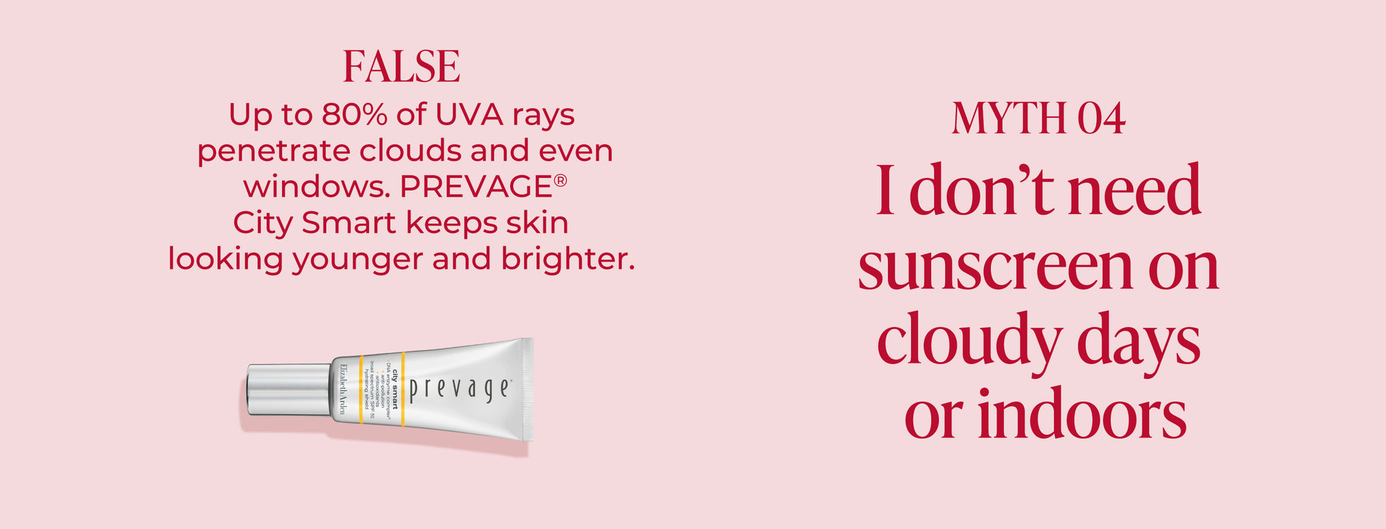 Light pink background with text debunking an UVA skincare myth. "Myth 4 I don't need sunscreen on cloudy days or indoors" The answer is "False, Up to 80% of UVA rays penetrate clouds and even windows. Prevage city smart keeps skin looking younger and brighter" Featured with the likeness of the Prevage City Smart SPF Shield.